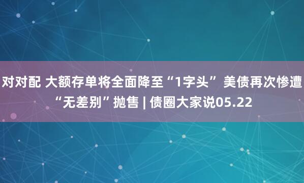 对对配 大额存单将全面降至“1字头” 美债再次惨遭“无差别”抛售 | 债圈大家说05.22