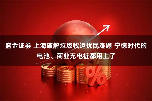 盛金证券 上海破解垃圾收运扰民难题 宁德时代的电池、商业充电桩都用上了