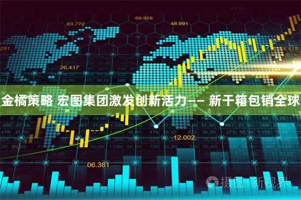 金橘策略 宏图集团激发创新活力—— 新干箱包销全球