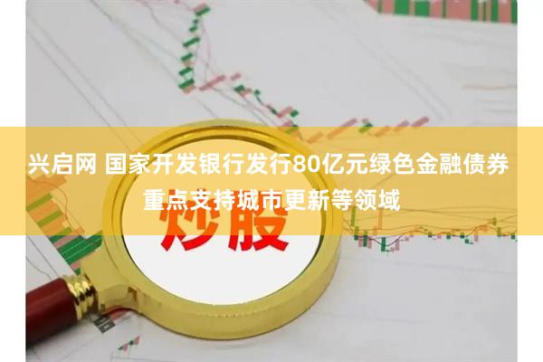 兴启网 国家开发银行发行80亿元绿色金融债券 重点支持城市更新等领域