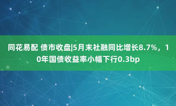 同花易配 债市收盘|5月末社融同比增长8.7%，10年国债收益率小幅下行0.3bp