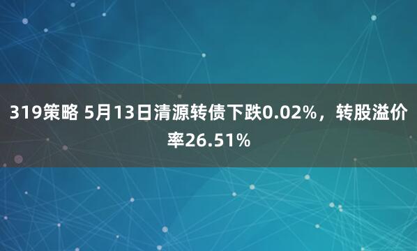 319策略 5月13日清源转债下跌0.02%，转股溢价率26.51%