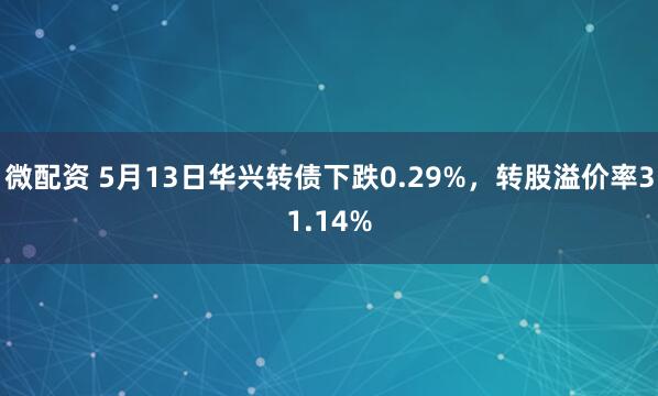 微配资 5月13日华兴转债下跌0.29%，转股溢价率31.14%