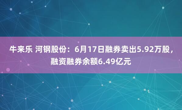 牛来乐 河钢股份：6月17日融券卖出5.92万股，融资融券余额6.49亿元