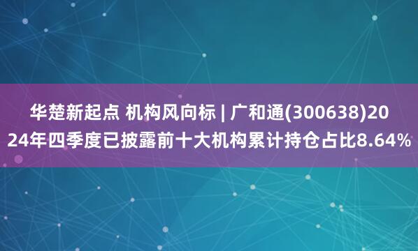 华楚新起点 机构风向标 | 广和通(300638)2024年四季度已披露前十大机构累计持仓占比8.64%