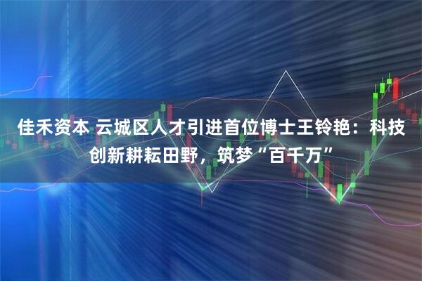 佳禾资本 云城区人才引进首位博士王铃艳：科技创新耕耘田野，筑梦“百千万”