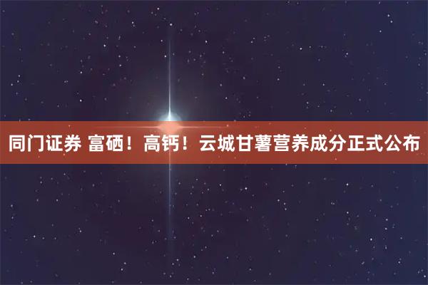 同门证券 富硒！高钙！云城甘薯营养成分正式公布