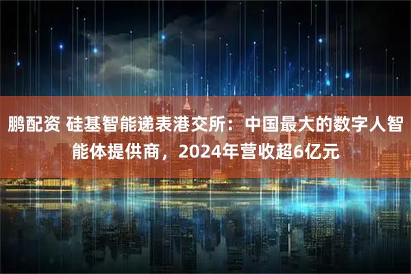 鹏配资 硅基智能递表港交所：中国最大的数字人智能体提供商，2024年营收超6亿元