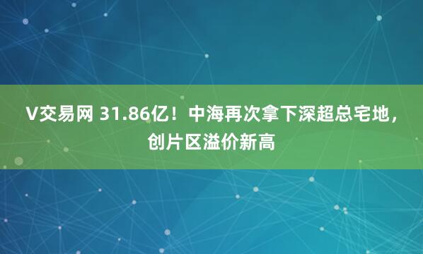 V交易网 31.86亿！中海再次拿下深超总宅地，创片区溢价新高
