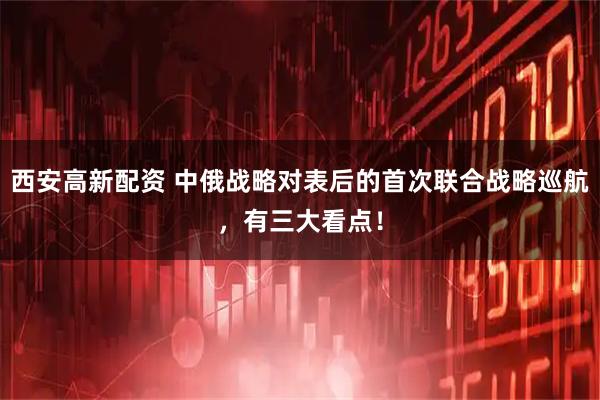 西安高新配资 中俄战略对表后的首次联合战略巡航，有三大看点！