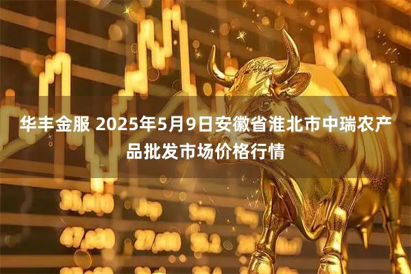 华丰金服 2025年5月9日安徽省淮北市中瑞农产品批发市场价格行情