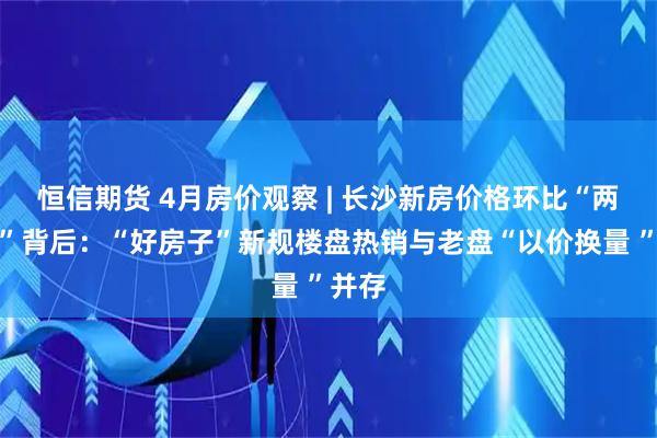 恒信期货 4月房价观察 | 长沙新房价格环比“两连涨”背后：“好房子”新规楼盘热销与老盘“以价换量 ”并存