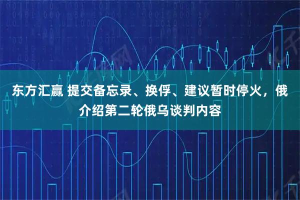 东方汇赢 提交备忘录、换俘、建议暂时停火，俄介绍第二轮俄乌谈判内容
