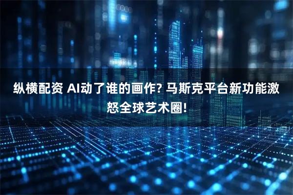 纵横配资 AI动了谁的画作? 马斯克平台新功能激怒全球艺术圈!