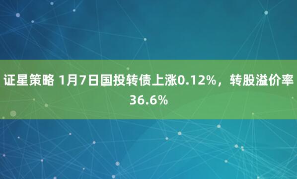 证星策略 1月7日国投转债上涨0.12%，转股溢价率36.6%