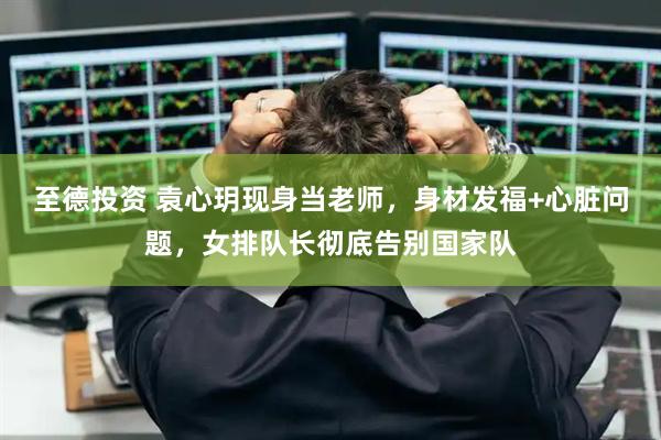 至德投资 袁心玥现身当老师，身材发福+心脏问题，女排队长彻底告别国家队
