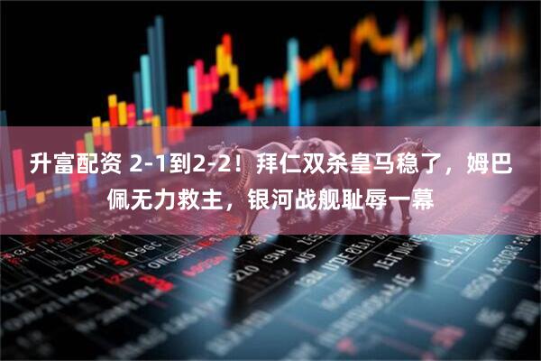 升富配资 2-1到2-2！拜仁双杀皇马稳了，姆巴佩无力救主，银河战舰耻辱一幕