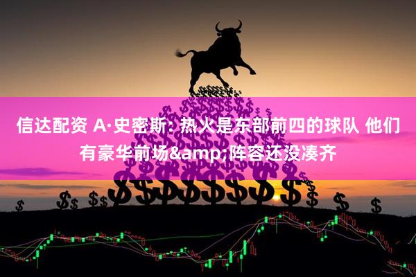 信达配资 A·史密斯: 热火是东部前四的球队 他们有豪华前场&阵容还没凑齐